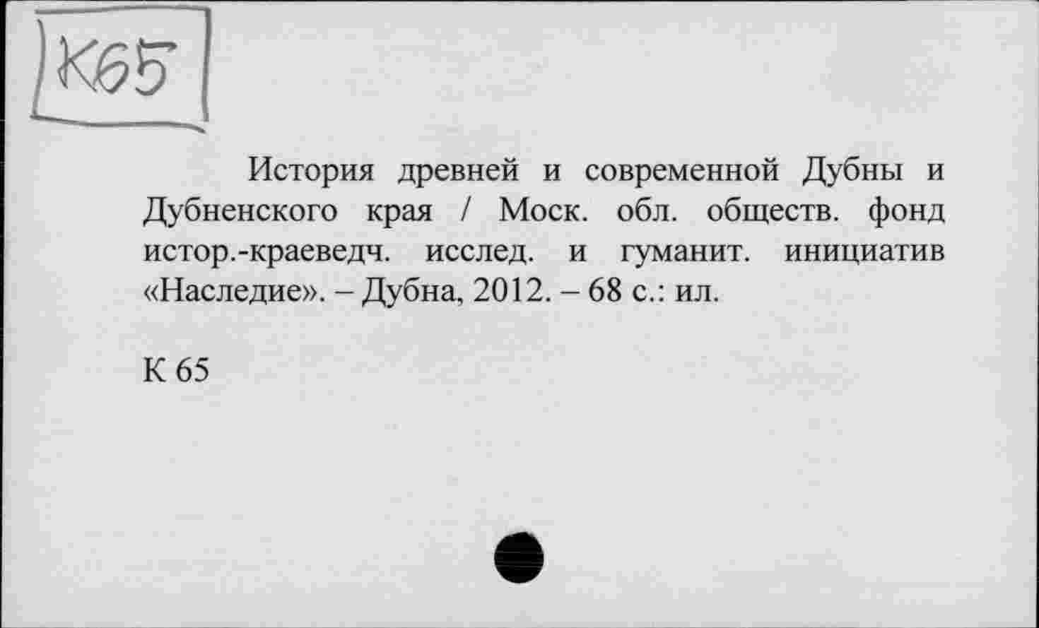 ﻿История древней и современной Дубны и Дубненского края / Моск. обл. обществ, фонд истор.-краеведч. исслед. и туманит, инициатив «Наследие». - Дубна, 2012. - 68 с.: ил.
К 65